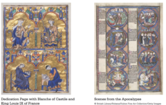 Dedication page with Blanche of Castile and King Louis IX of France, Scenes from the Apocalypse from Bible Moralisees
Scenes from the Apocalypse:
Eight medallion format derives from stained glass windows
Two vertical columns of four painted scenes
Each scene has text with summary of the event depicted
Blance of Castile and King Louis IX:
Moralized bible
Top left: Blanche of Castile, mother and regent to king
Top right: teenage King Louis IX
Bottom: Older monk dicatates what his younger apprentice is painting
Luminosity of stained glass windows, strong black outlining forms
minimal modeling Dedication page with Blanche of Castile and King Louis IX of France, Scenes from the Apocalypse from Bible Moralisees
Scenes from the Apocalypse:
Eight medallion format derives from stained glass windows
Two vertical columns of four painted scenes
Each scene has text with summary of the event depicted
Blance of Castile and King Louis IX:
Moralized bible
Top left: Blanche of Castile, mother and regent to king
Top right: teenage King Louis IX
Bottom: Older monk dicatates what his younger apprentice is painting
Luminosity of stained glass windows, strong black outlining forms
minimal modeling